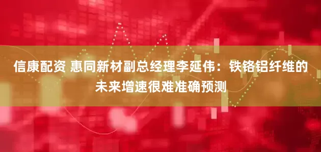 信康配资 惠同新材副总经理李延伟：铁铬铝纤维的未来增速很难准确预测