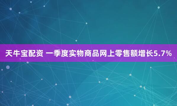 天牛宝配资 一季度实物商品网上零售额增长5.7%