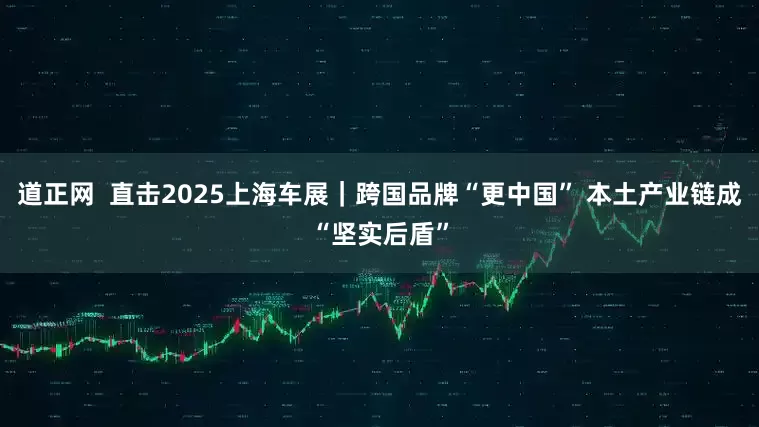 道正网  直击2025上海车展｜跨国品牌“更中国” 本土产业链成“坚实后盾”