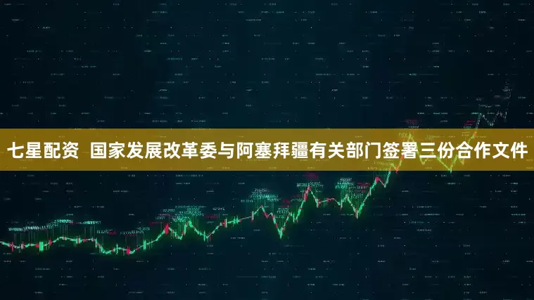 七星配资  国家发展改革委与阿塞拜疆有关部门签署三份合作文件