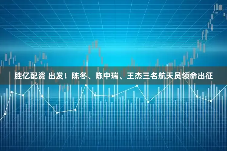胜亿配资 出发！陈冬、陈中瑞、王杰三名航天员领命出征