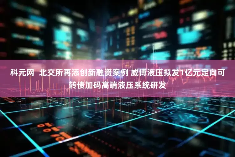 科元网  北交所再添创新融资案例 威博液压拟发1亿元定向可转债加码高端液压系统研发
