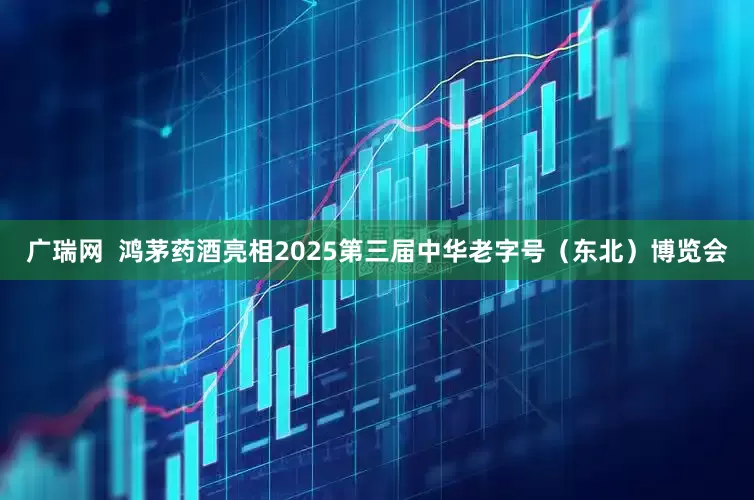 广瑞网  鸿茅药酒亮相2025第三届中华老字号（东北）博览会