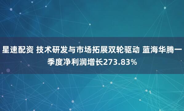 星速配资 技术研发与市场拓展双轮驱动 蓝海华腾一季度净利润增长273.83%
