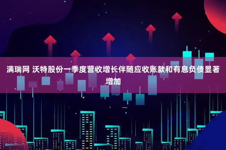满瑞网 沃特股份一季度营收增长伴随应收账款和有息负债显著增加