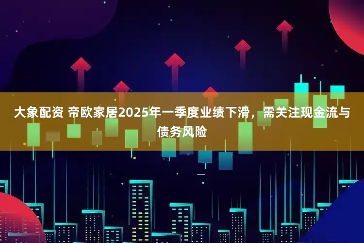 大象配资 帝欧家居2025年一季度业绩下滑，需关注现金流与债务风险