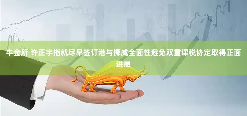 牛金所 许正宇指就尽早签订港与挪威全面性避免双重课税协定取得正面进展