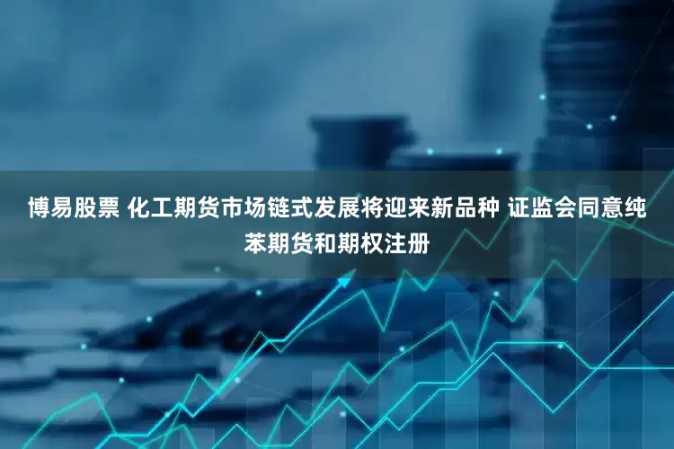 博易股票 化工期货市场链式发展将迎来新品种 证监会同意纯苯期货和期权注册