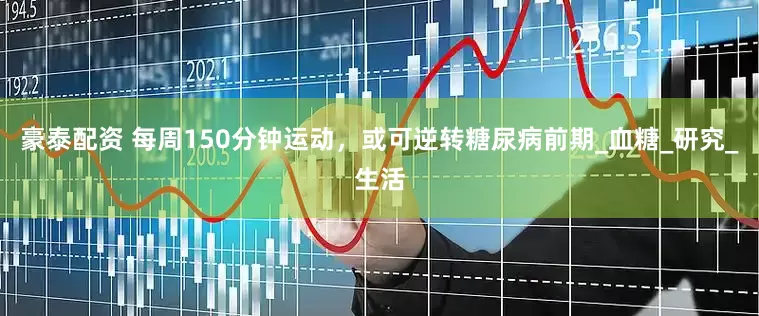 豪泰配资 每周150分钟运动，或可逆转糖尿病前期_血糖_研究_生活
