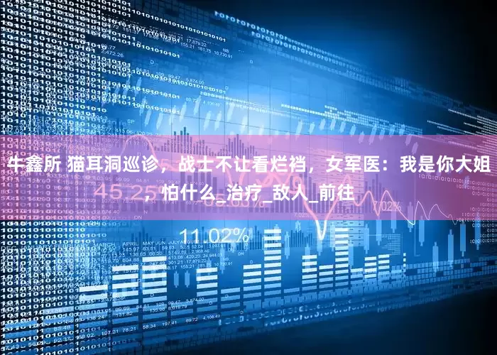 牛鑫所 猫耳洞巡诊，战士不让看烂裆，女军医：我是你大姐，怕什么_治疗_敌人_前往