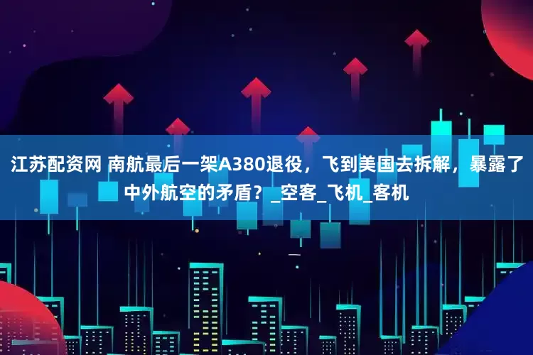 江苏配资网 南航最后一架A380退役，飞到美国去拆解，暴露了中外航空的矛盾？_空客_飞机_客机