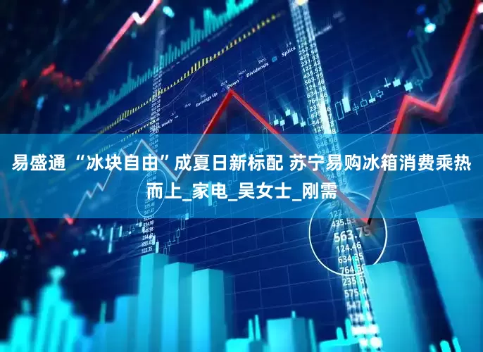 易盛通 “冰块自由”成夏日新标配 苏宁易购冰箱消费乘热而上_家电_吴女士_刚需