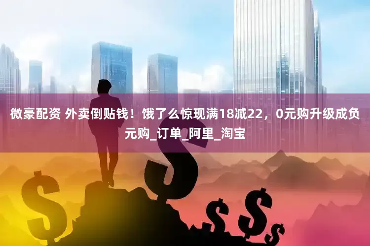 微豪配资 外卖倒贴钱！饿了么惊现满18减22，0元购升级成负元购_订单_阿里_淘宝