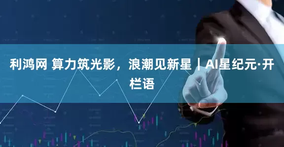 利鸿网 算力筑光影，浪潮见新星｜AI星纪元·开栏语