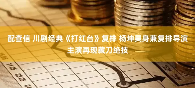 配查信 川剧经典《打红台》复排 杨坤昊身兼复排导演主演再现藏刀绝技