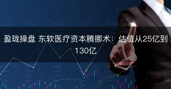 盈珑操盘 东软医疗资本腾挪术：估值从25亿到130亿